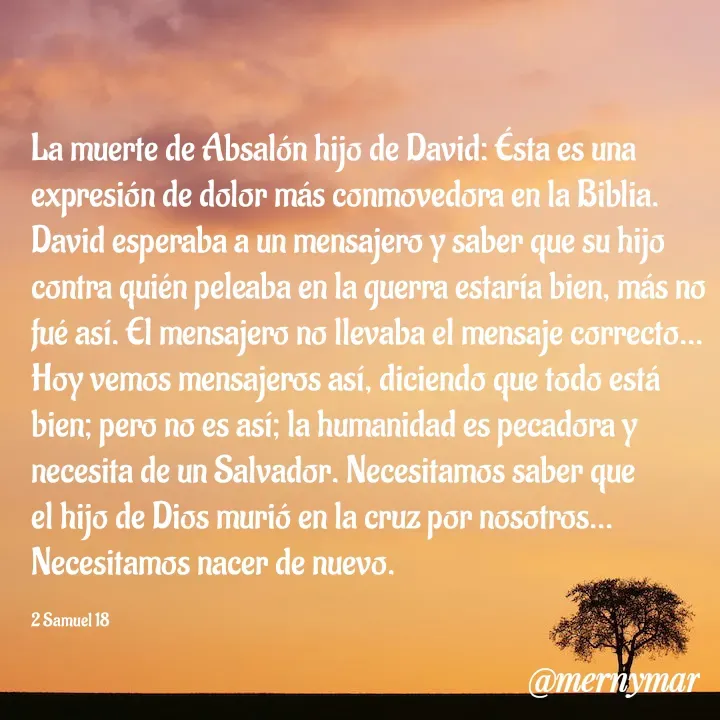 Quote by Merny Tona - La muerte de Absalón hijo de David: Ésta es una  expresión de dolor más conmovedora en la Biblia. David esperaba a un mensajero y saber que su hijo contra quién peleaba en la guerra estaría bien, más no fué así. El mensajero no llevaba el mensaje correcto...
Hoy vemos mensajeros así, diciendo que todo está bien; pero no es así; la humanidad es pecadora y necesita de un Salvador. Necesitamos saber que el hijo de Dios murió en la cruz por nosotros... Necesitamos nacer de nuevo.

2 Samuel 18 - Made using Quotes Creator App, Post Maker App