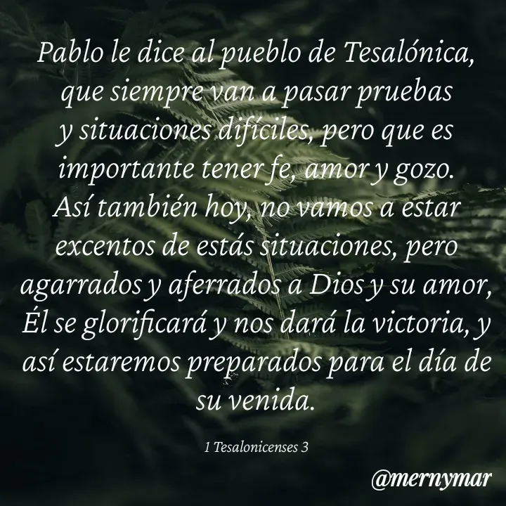 Quote by Merny Tona - Pablo le dice al pueblo de Tesalónica, que siempre van a pasar pruebas y situaciones difíciles, pero que es importante tener fe, amor y gozo.
Así también hoy, no vamos a estar excentos de estás situaciones, pero agarrados y aferrados a Dios y su amor, Él se glorificará y nos dará la victoria, y así estaremos preparados para el día de su venida.

1 Tesalonicenses 3 - Made using Quotes Creator App, Post Maker App