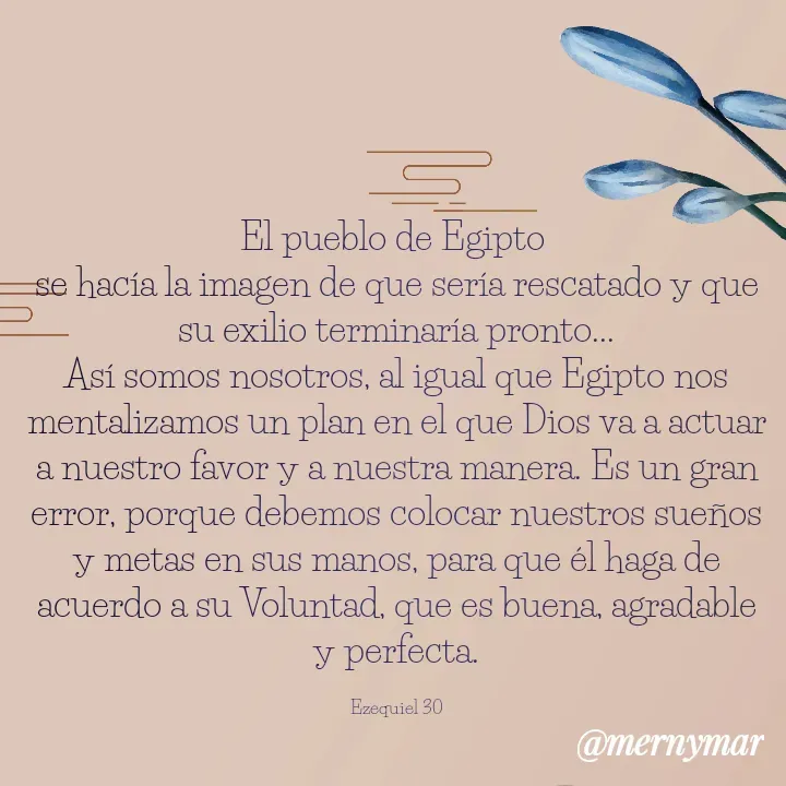 Quote by Merny Tona - El pueblo de Egipto 
se hacía la imagen de que sería rescatado y que su exilio terminaría pronto...
Así somos nosotros, al igual que Egipto nos mentalizamos un plan en el que Dios va a actuar a nuestro favor y a nuestra manera. Es un gran error, porque debemos colocar nuestros sueños y metas en sus manos, para que él haga de acuerdo a su Voluntad, que es buena, agradable y perfecta.

Ezequiel 30 - Made using Quotes Creator App, Post Maker App