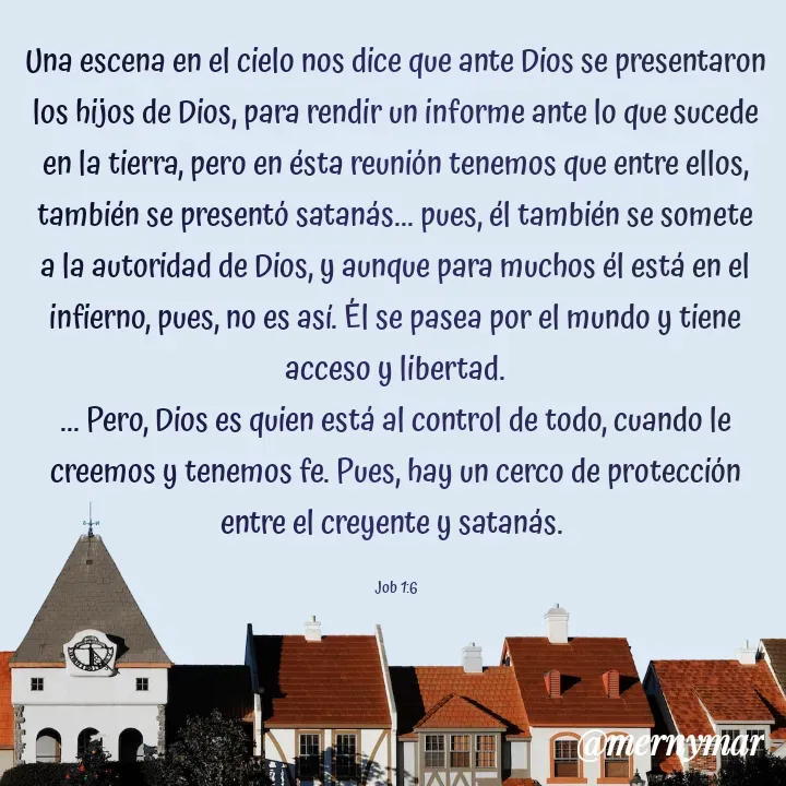 Quote by Merny Tona - Una escena en el cielo nos dice que ante Dios se presentaron los hijos de Dios, para rendir un informe ante lo que sucede en la tierra, pero en ésta reunión tenemos que entre ellos, también se presentó satanás... pues, él también se somete a la autoridad de Dios, y aunque para muchos él está en el infierno, pues, no es así. Él se pasea por el mundo y tiene acceso y libertad.
... Pero, Dios es quien está al control de todo, cuando le creemos y tenemos fe. Pues, hay un cerco de protección entre el creyente y satanás. 

Job 1:6 - Made using Quotes Creator App, Post Maker App