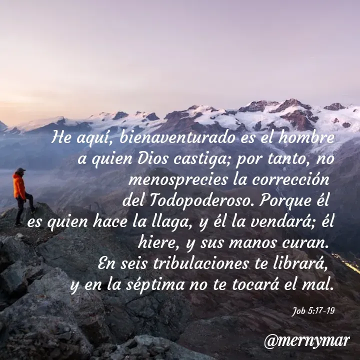 Quote by Merny Tona - He aquí, bienaventurado es el hombre a quien Dios castiga; por tanto, no menosprecies la corrección 
del Todopoderoso. Porque él 
es quien hace la llaga, y él la vendará; él hiere, y sus manos curan. 
En seis tribulaciones te librará, 
y en la séptima no te tocará el mal.

Job 5:17-19 - Made using Quotes Creator App, Post Maker App