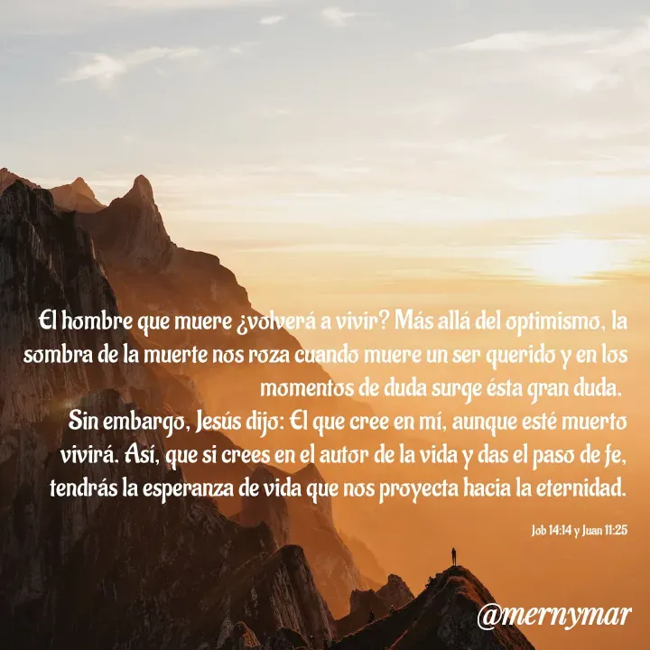 Quote by Merny Tona - El hombre que muere ¿volverá a vivir? Más allá del optimismo, la sombra de la muerte nos roza cuando muere un ser querido y en los momentos de duda surge ésta gran duda. 
Sin embargo, Jesús dijo: El que cree en mí, aunque esté muerto vivirá. Así, que si crees en el autor de la vida y das el paso de fe, tendrás la esperanza de vida que nos proyecta hacia la eternidad.

Job 14:14 y Juan 11:25 - Made using Quotes Creator App, Post Maker App