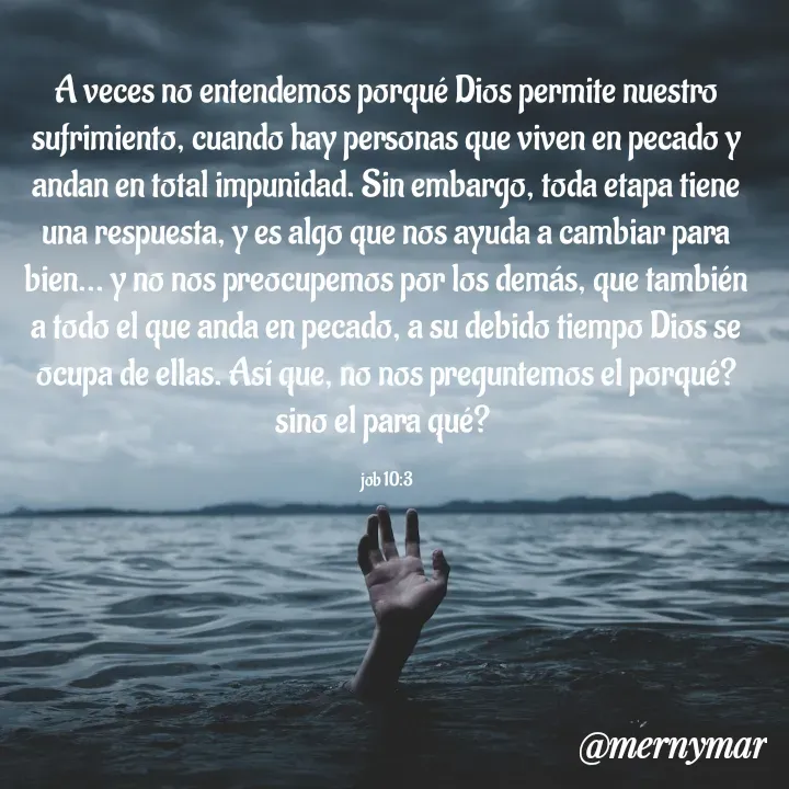Quote by Merny Tona - A veces no entendemos porqué Dios permite nuestro sufrimiento, cuando hay personas que viven en pecado y andan en total impunidad. Sin embargo, toda etapa tiene una respuesta, y es algo que nos ayuda a cambiar para bien... y no nos preocupemos por los demás, que también a todo el que anda en pecado, a su debido tiempo Dios se ocupa de ellas. Así que, no nos preguntemos el porqué? sino el para qué? 

job 10:3 - Made using Quotes Creator App, Post Maker App