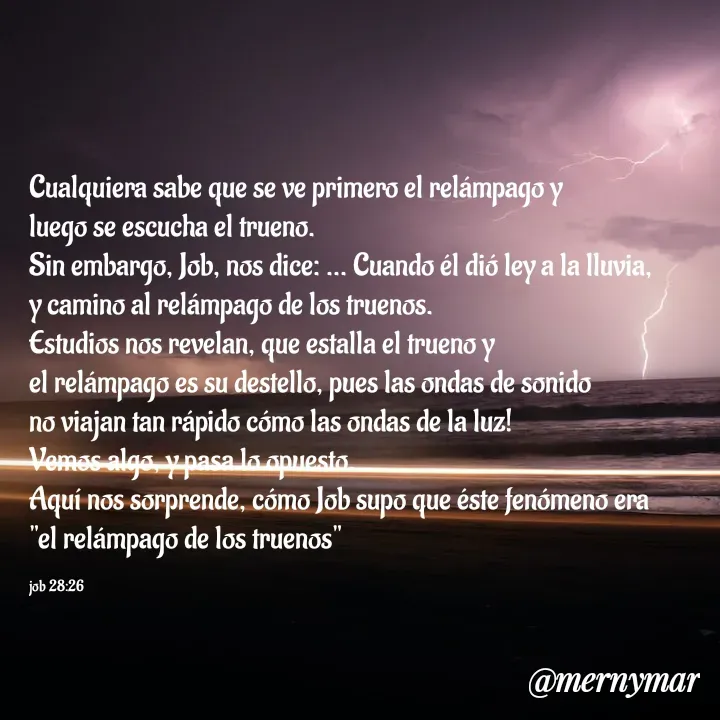 Quote by Merny Tona - Cualquiera sabe que se ve primero el relámpago y 
luego se escucha el trueno. 
Sin embargo, Job, nos dice: ... Cuando él dió ley a la lluvia, 
y camino al relámpago de los truenos. 
Estudios nos revelan, que estalla el trueno y 
el relámpago es su destello, pues las ondas de sonido 
no viajan tan rápido cómo las ondas de la luz! 
Vemos algo, y pasa lo opuesto.
Aquí nos sorprende, cómo Job supo que éste fenómeno era 
"el relámpago de los truenos"

job 28:26 - Made using Quotes Creator App, Post Maker App
