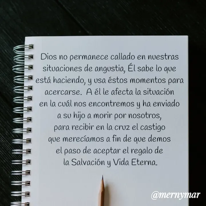 Quote by Merny Tona - Dios no permanece callado en nuestras 
situaciones de angustia, Él sabe lo que 
está haciendo, y usa éstos momentos para 
acercarse.  A él le afecta la situación 
en la cuál nos encontremos y ha enviado 
a su hijo a morir por nosotros, 
para recibir en la cruz el castigo 
que merecíamos a fin de que demos 
el paso de aceptar el regalo de 
la Salvación y Vida Eterna. - Made using Quotes Creator App, Post Maker App