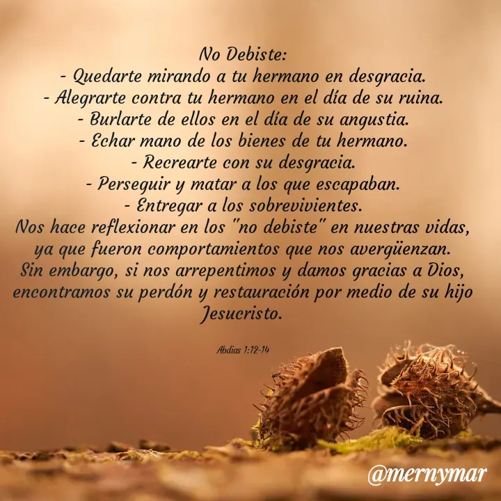 Quote by Merny Tona - No Debiste:
- Quedarte mirando a tu hermano en desgracia.
- Alegrarte contra tu hermano en el día de su ruina.
- Burlarte de ellos en el día de su angustia.
- Echar mano de los bienes de tu hermano.
- Recrearte con su desgracia.
- Perseguir y matar a los que escapaban.
- Entregar a los sobrevivientes.
Nos hace reflexionar en los "no debiste" en nuestras vidas, ya que fueron comportamientos que nos avergüenzan. Sin embargo, si nos arrepentimos y damos gracias a Dios, encontramos su perdón y restauración por medio de su hijo Jesucristo.


Abdias 1:12-14 - Made using Quotes Creator App, Post Maker App
