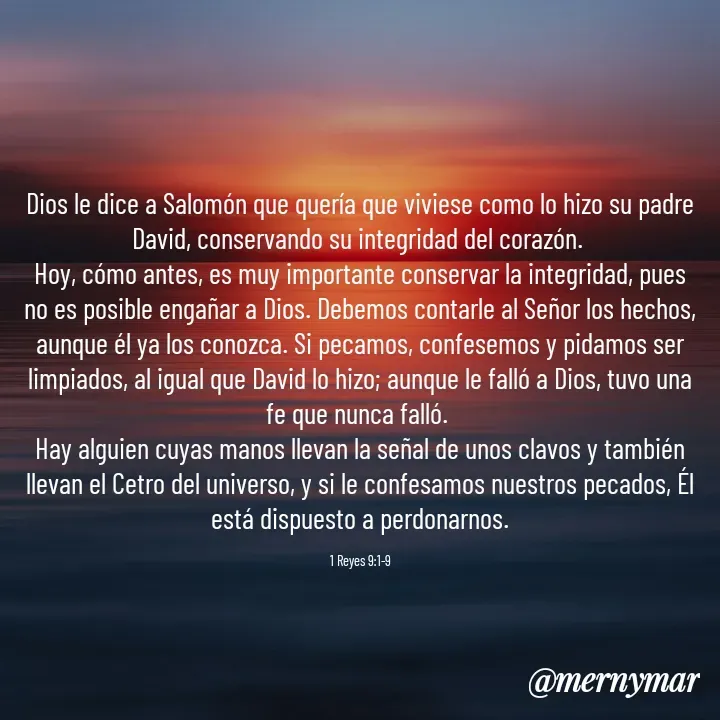 Quote by Merny Tona - Dios le dice a Salomón que quería que viviese como lo hizo su padre David, conservando su integridad del corazón. 
Hoy, cómo antes, es muy importante conservar la integridad, pues no es posible engañar a Dios. Debemos contarle al Señor los hechos, aunque él ya los conozca. Si pecamos, confesemos y pidamos ser limpiados, al igual que David lo hizo; aunque le falló a Dios, tuvo una fe que nunca falló. 
Hay alguien cuyas manos llevan la señal de unos clavos y también llevan el Cetro del universo, y si le confesamos nuestros pecados, Él está dispuesto a perdonarnos.

1 Reyes 9:1-9 - Made using Quotes Creator App, Post Maker App