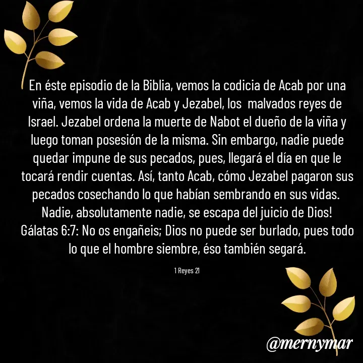 Quote by Merny Tona - En éste episodio de la Biblia, vemos la codicia de Acab por una viña, vemos la vida de Acab y Jezabel, los  malvados reyes de Israel. Jezabel ordena la muerte de Nabot el dueño de la viña y luego toman posesión de la misma. Sin embargo, nadie puede quedar impune de sus pecados, pues, llegará el día en que le tocará rendir cuentas. Así, tanto Acab, cómo Jezabel pagaron sus pecados cosechando lo que habían sembrando en sus vidas. 
Nadie, absolutamente nadie, se escapa del juicio de Dios!
Gálatas 6:7: No os engañeis; Dios no puede ser burlado, pues todo lo que el hombre siembre, éso también segará.

1 Reyes 21 - Made using Quotes Creator App, Post Maker App