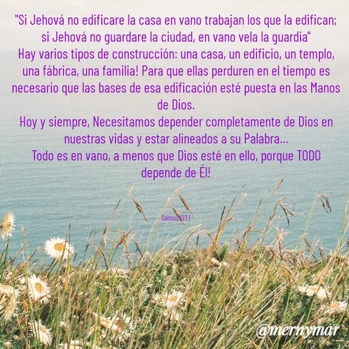 Quote by Merny Tona - "Si Jehová no edificare la casa en vano trabajan los que la edifican; si Jehová no guardare la ciudad, en vano vela la guardia"
Hay varios tipos de construcción: una casa, un edificio, un templo, una fábrica, una familia! Para que ellas perduren en el tiempo es necesario que las bases de esa edificación esté puesta en las Manos de Dios.
Hoy y siempre, Necesitamos depender completamente de Dios en nuestras vidas y estar alineados a su Palabra...
Todo es en vano, a menos que Dios esté en ello, porque TODO depende de Él!



Salmos 127:1 - Made using Quotes Creator App, Post Maker App