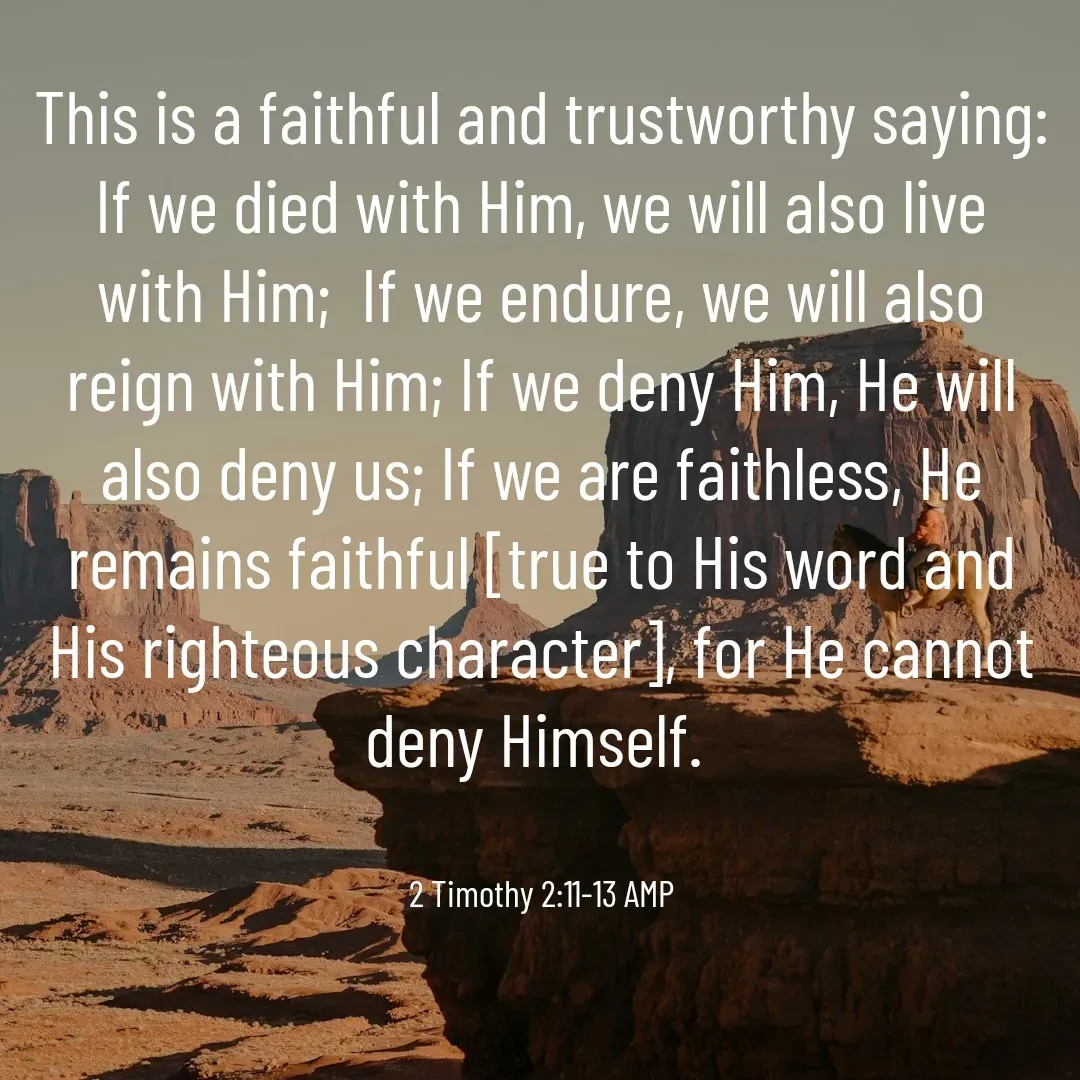 Quote by Lizle De Jager - ‭‭
This is a faithful and trustworthy saying: If we died with Him, we will also live with Him;  If we endure, we will also reign with Him; If we deny Him, He will also deny us; If we are faithless, He remains faithful [true to His word and His righteous character], for He cannot deny Himself.


‭‭2 Timothy‬ ‭2:11‭-‬13‬ ‭AMP‬‬ - Made using Quotes Creator App, Post Maker App