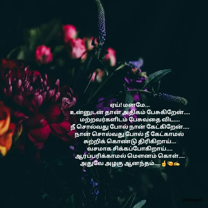 Quote by Padmpriya durairaj - ஏய்! மனமே...
உன்னுடன் தான் அதிகம் பேசுகிறேன்....
மற்றவர்களிடம் பேசுவதை விட....
நீ சொல்வது போல் நான் கேட்கிறேன்....
நான் சொல்வது போல் நீ கேட்காமல் 
சுற்றிக் கொண்டு திரிகிறாய்...
வசமாக சிக்கப்போகிறாய்....
ஆர்ப்பரிக்காமல் மெளனம் கொள்....
அதுவே அழகு ஆனந்தம்....🤞🤏✍️ - Made using Quotes Creator App, Post Maker App