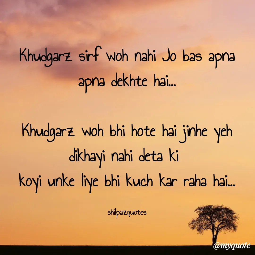 Quote by Shilpa Mirajkar - Khudgarz sirf woh nahi Jo bas apna apna dekhte hai...

Khudgarz woh bhi hote hai jinhe yeh dikhayi nahi deta ki 
koyi unke liye bhi kuch kar raha hai...

shilpazquotes - Made using Quotes Creator App, Post Maker App