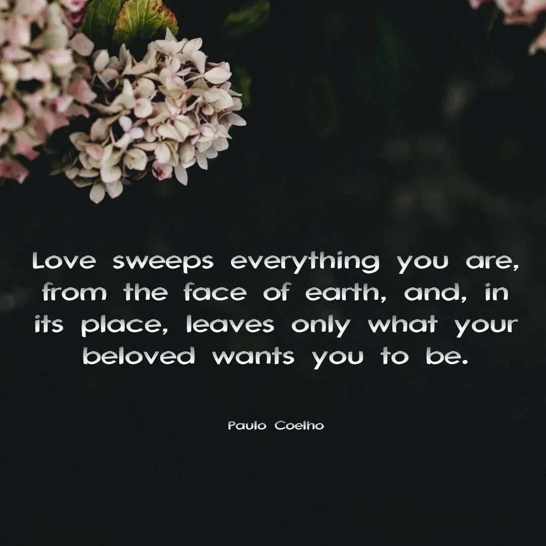 Quote by Shilpa Mirajkar - Love sweeps everything you are, from the face of earth, and, in its place, leaves only what your beloved wants you to be.



Paulo Coelho - Made using Quotes Creator App, Post Maker App