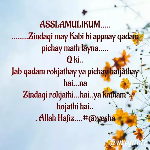 Quote by Ayesha Parveen - ASSLAMULIKUM.....
........Zindagi may Kabi bi appnay qadam pichay math layna.....
Q ki..
Jab qadam rokjathay ya pichay hatjathay  hai...na
Zindagi rokjathi...hai..ya katham 
hojathi hai..
. Allah Hafiz....#@yesha
 - Made using Quotes Creator App, Post Maker App