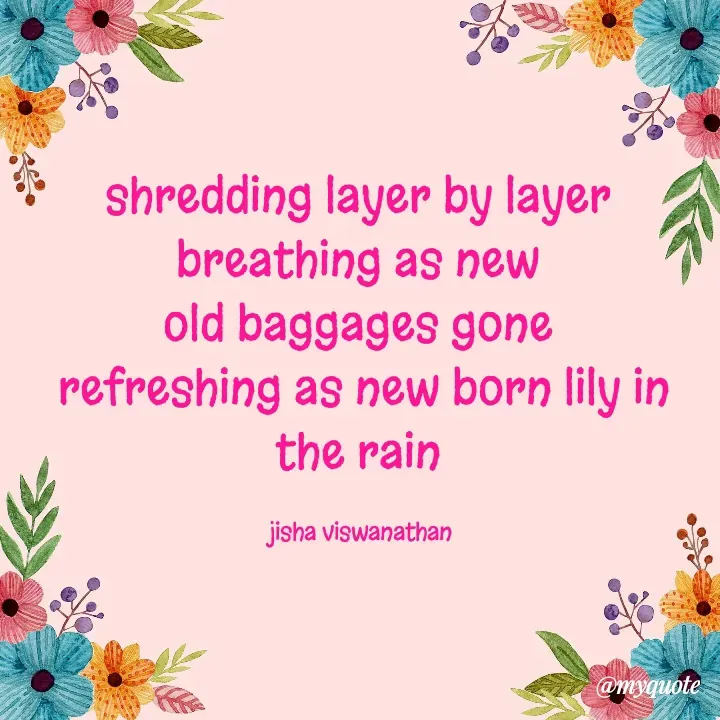 Quote by Jisha Viswanathan - shredding layer by layer 
breathing as new 
old baggages gone 
refreshing as new born lily in the rain 

jisha viswanathan  - Made using Quotes Creator App, Post Maker App