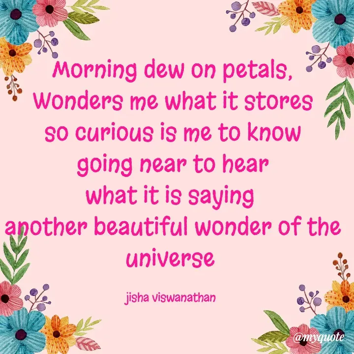 Quote by Jisha Viswanathan - Morning dew on petals,
Wonders me what it stores
so curious is me to know
going near to hear
what it is saying 
another beautiful wonder of the universe 

jisha viswanathan  - Made using Quotes Creator App, Post Maker App