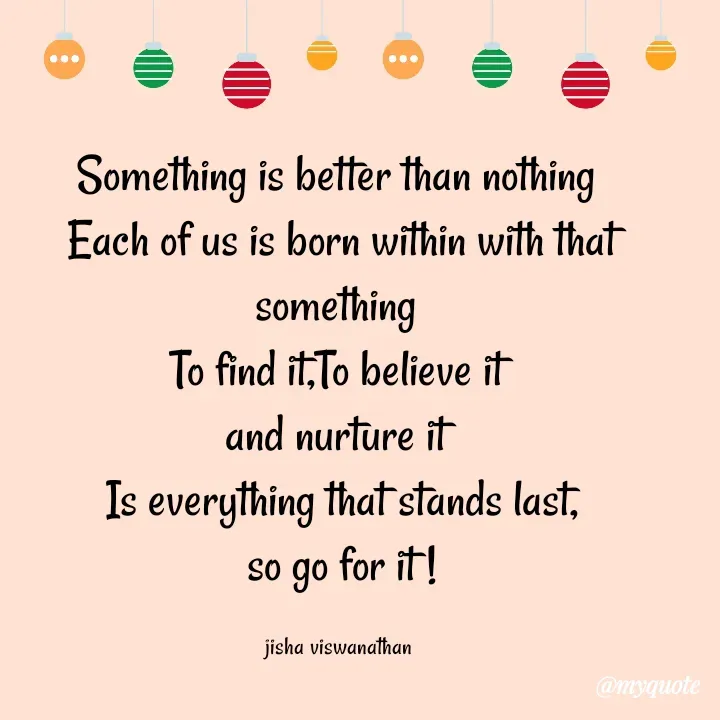 Quote by Jisha Viswanathan - Something is better than nothing 
Each of us is born within with that something 
To find it,To believe it 
and nurture it 
Is everything that stands last,
so go for it !

jisha viswanathan  - Made using Quotes Creator App, Post Maker App