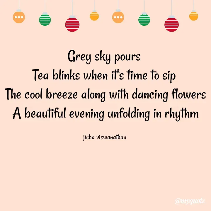 Quote by Jisha Viswanathan - Grey sky pours 
Tea blinks when it's time to sip 
The cool breeze along with dancing flowers
A beautiful evening unfolding in rhythm

jisha viswanathan  - Made using Quotes Creator App, Post Maker App