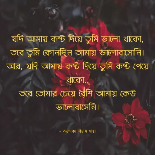 Quote by Aloka Biswas Saha - যদি আমায় কষ্ট দিয়ে তুমি ভালো থাকো,
তবে তুমি কোনদিন আমায় ভালোবাসোনি।
আর, যদি আমায় কষ্ট দিয়ে তুমি কষ্ট পেয়ে থাকো..
তবে তোমার চেয়ে বেশি আমায় কেউ ভালোবাসেনি।


- অলোকা বিশ্বাস সাহা - Made using Quotes Creator App, Post Maker App