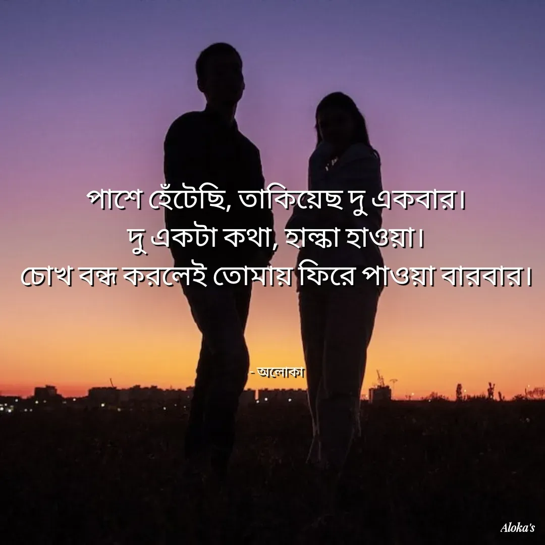 Quote by Aloka Biswas Saha - পাশে হেঁটেছি, তাকিয়েছ দু একবার।
দু একটা কথা, হাল্কা হাওয়া।
চোখ বন্ধ করলেই তোমায় ফিরে পাওয়া বারবার।



- অলোকা - Made using Quotes Creator App, Post Maker App