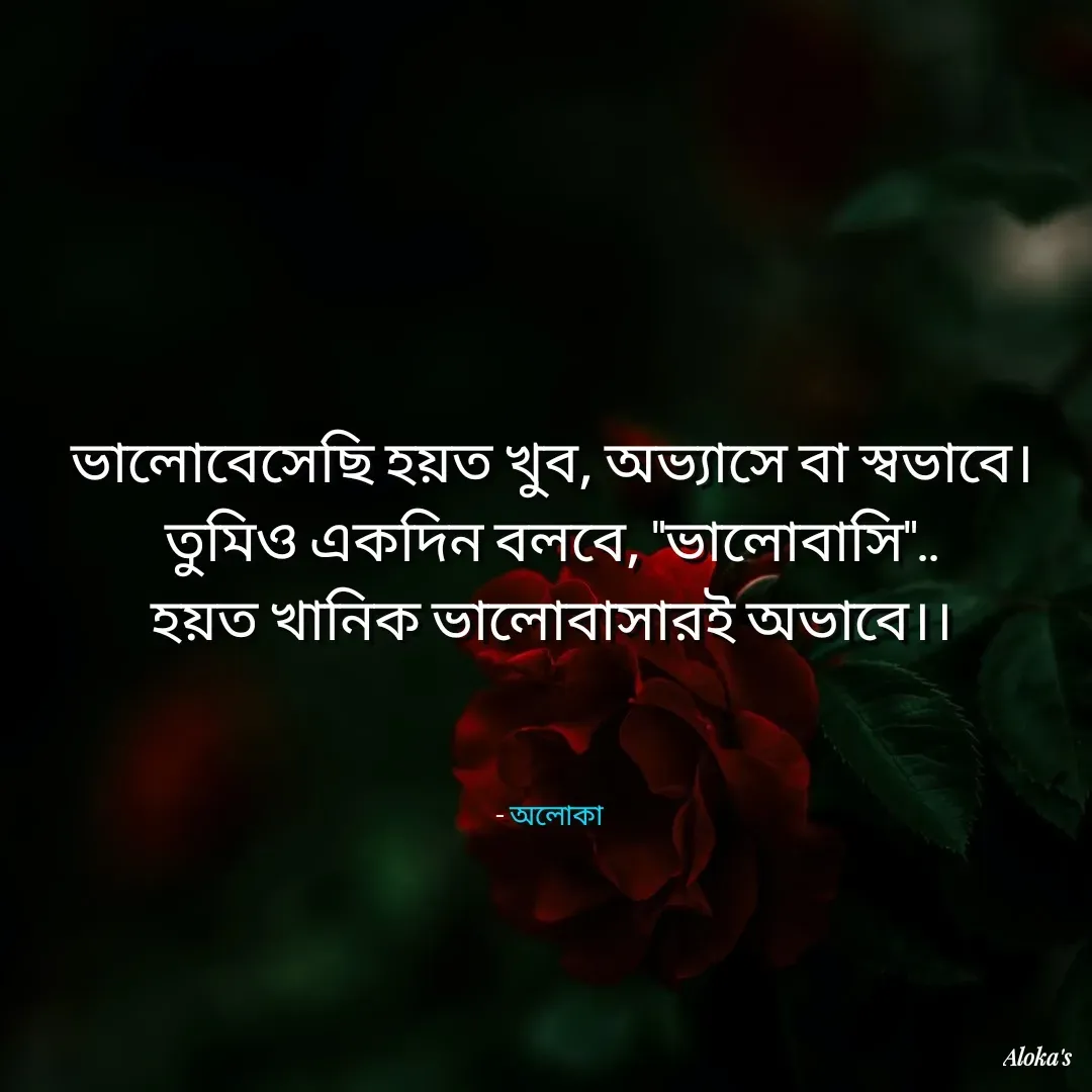 Quote by Aloka Biswas Saha - ভালোবেসেছি হয়ত খুব, অভ্যাসে বা স্বভাবে।
তুমিও একদিন বলবে, "ভালোবাসি"..
হয়ত খানিক ভালোবাসারই অভাবে।।



- অলোকা  - Made using Quotes Creator App, Post Maker App