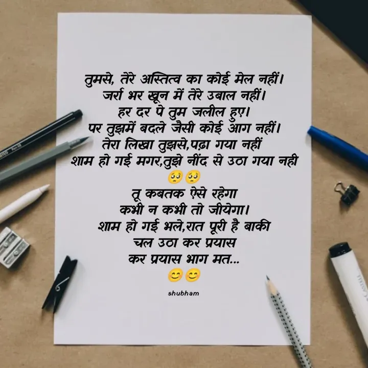 Quote by 💲♓⛎🅱️♓🅰️♏ - तुमसे, तेरे अस्तित्व का कोई मेल नहीं।
जर्रा भर खून में तेरे उबाल नहीं।
हर दर पे तुम जलील हुए।
पर तुझमें बदले जैसी कोई आग नहीं।
तेरा लिखा तुझसे,पढ़ा गया नहीं 
शाम हो गई मगर,तुझे नींद से उठा गया नही
🥺🥺
तू कबतक ऐसे रहेगा
कभी न कभी तो जीयेगा।
शाम हो गई भले,रात पूरी है बाकी
चल उठा कर प्रयास
कर प्रयास भाग मत...
😊😊

shubham - Made using Quotes Creator App, Post Maker App