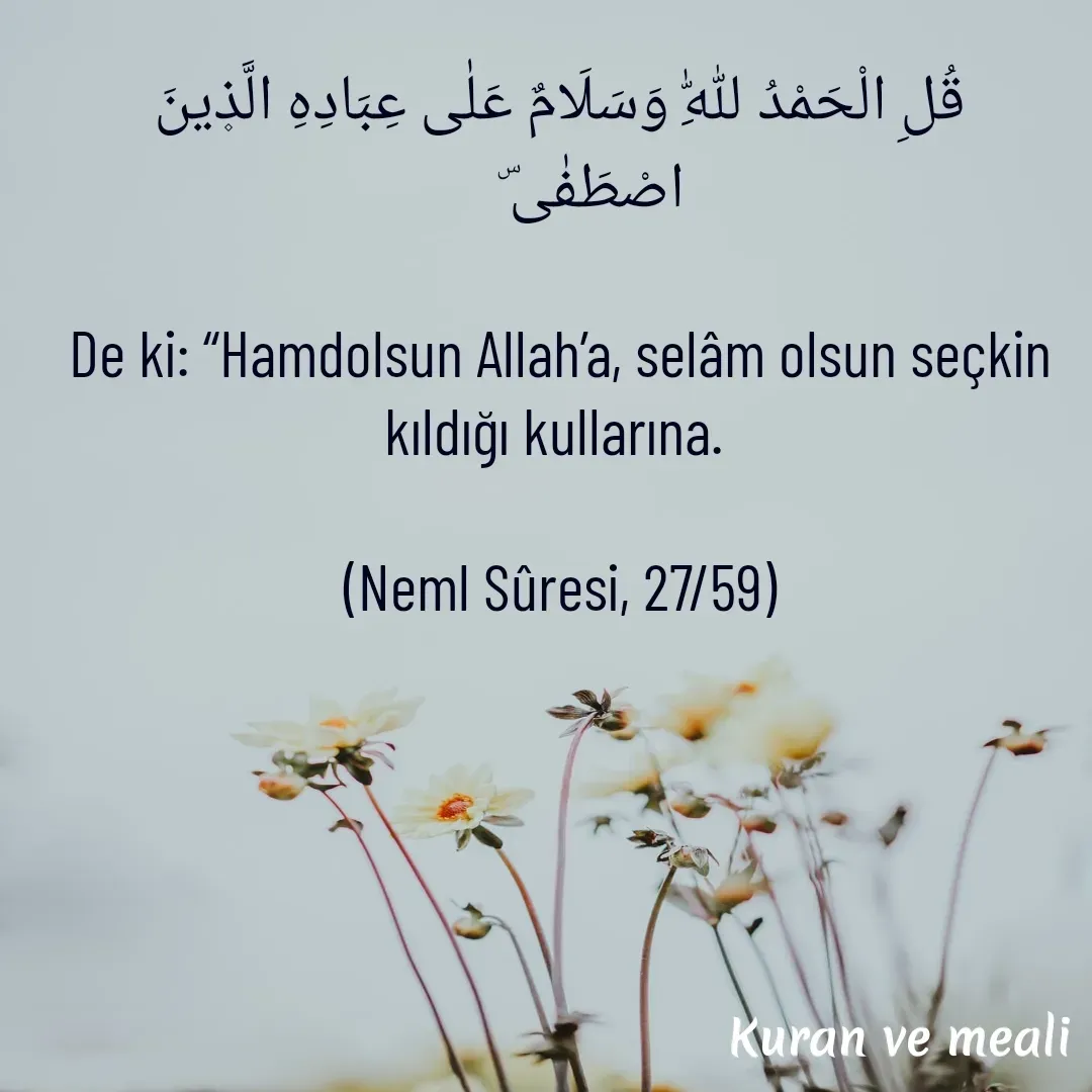 Quote by kazım Bulut - قُلِ الْحَمْدُ لِلّٰهِ وَسَلَامٌ عَلٰى عِبَادِهِ الَّذ۪ينَ اصْطَفٰى⁠ۜ     

De ki: “Hamdolsun Allah’a, selâm olsun seçkin kıldığı kullarına. 

(Neml Sûresi, 27/59)

 - Made using Quotes Creator App, Post Maker App