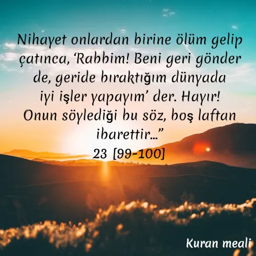 Quote by kazım Bulut - Nihayet onlardan birine ölüm gelip çatınca, ‘Rabbim! Beni geri gönder de, geride bıraktığım dünyada iyi işler yapayım’ der. Hayır! Onun söylediği bu söz, boş laftan ibarettir...”
23 [99-100] - Made using Quotes Creator App, Post Maker App