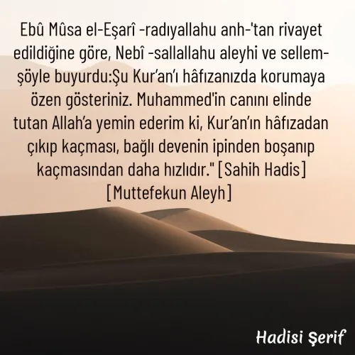 Quote by kazım Bulut - Ebû Mûsa el-Eşarî -radıyallahu anh-'tan rivayet edildiğine göre, Nebî -sallallahu aleyhi ve sellem- şöyle buyurdu:Şu Kur’an’ı hâfızanızda korumaya özen gösteriniz. Muhammed'in canını elinde tutan Allah’a yemin ederim ki, Kur’an’ın hâfızadan çıkıp kaçması, bağlı devenin ipinden boşanıp kaçmasından daha hızlıdır.'' [Sahih Hadis] [Muttefekun Aleyh]  - Made using Quotes Creator App, Post Maker App