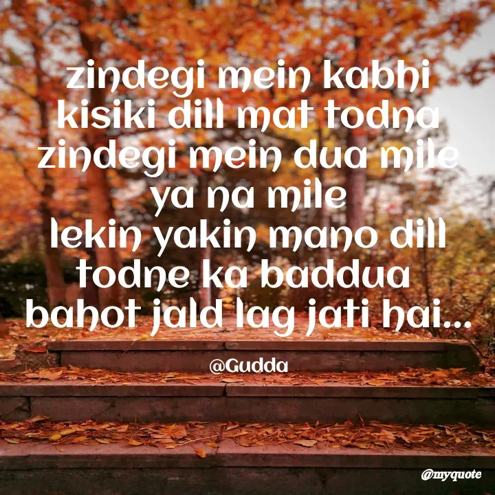 Quote by Gudda - zindegi mein kabhi kisiki dill mat todna
zindegi mein dua mile ya na mile
lekin yakin mano dill todne ka baddua 
bahot jald lag jati hai...

@Gudda - Made using Quotes Creator App, Post Maker App