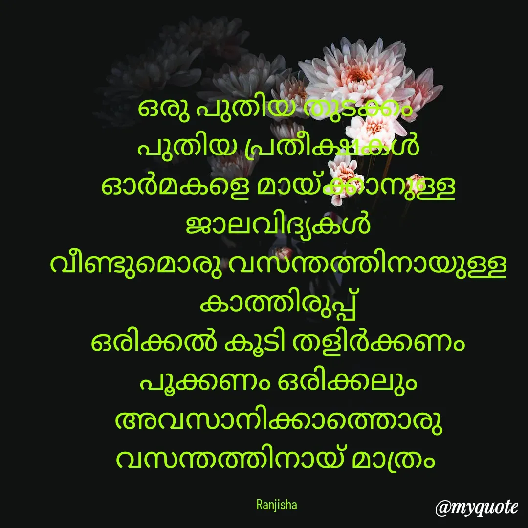 Quote by Ranjisha Mm - ഒരു പുതിയ തുടക്കം 
പുതിയ പ്രതീക്ഷകൾ
ഓർമകളെ മായ്ക്കാനുള്ള ജാലവിദ്യകൾ
വീണ്ടുമൊരു വസന്തത്തിനായുള്ള കാത്തിരുപ്പ്
ഒരിക്കൽ കൂടി തളിർക്കണം പൂക്കണം ഒരിക്കലും അവസാനിക്കാത്തൊരു വസന്തത്തിനായ് മാത്രം 

Ranjisha  - Made using Quotes Creator App, Post Maker App