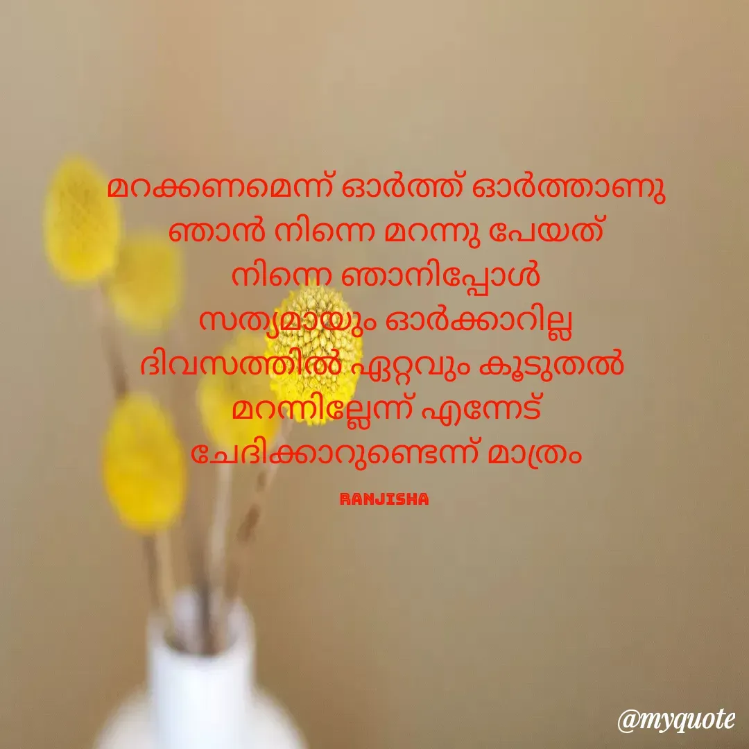 Quote by Ranjisha Mm - മറക്കണമെന്ന് ഓർത്ത് ഓർത്താണു
ഞാൻ നിന്നെ മറന്നു പേയത്
നിന്നെ ഞാനിപ്പോൾ
സത്യമായും ഓർക്കാറില്ല
ദിവസത്തിൽ ഏറ്റവും കൂടുതൽ 
മറന്നില്ലേന്ന് എന്നേട്
ചേദിക്കാറുണ്ടെന്ന് മാത്രം

Ranjisha  - Made using Quotes Creator App, Post Maker App