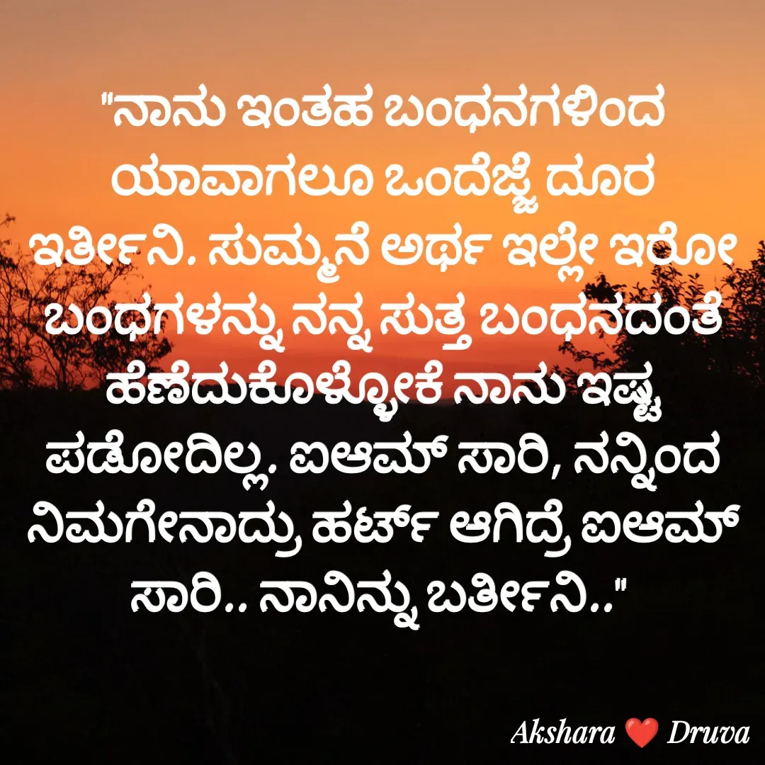 Quote by akshara druva - "ನಾನು ಇಂತಹ ಬಂಧನಗಳಿಂದ ಯಾವಾಗಲೂ ಒಂದೆಜ್ಜೆ ದೂರ ಇರ್ತೀನಿ. ಸುಮ್ಮನೆ ಅರ್ಥ ಇಲ್ಲೇ ಇರೋ ಬಂಧಗಳನ್ನು ನನ್ನ ಸುತ್ತ ಬಂಧನದಂತೆ ಹೆಣೆದುಕೊಳ್ಳೋಕೆ ನಾನು ಇಷ್ಟ ಪಡೋದಿಲ್ಲ. ಐಆಮ್ ಸಾರಿ, ನನ್ನಿಂದ ನಿಮಗೇನಾದ್ರು ಹರ್ಟ್ ಆಗಿದ್ರೆ ಐಆಮ್ ಸಾರಿ.. ನಾನಿನ್ನು ಬರ್ತೀನಿ.."  - Made using Quotes Creator App, Post Maker App