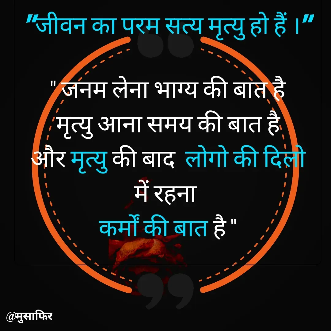 Quote by मुसाफिर - "जीवन का परम सत्य मृत्यु हो हैं ।"

" जनम लेना भाग्य की बात है
मृत्यु आना समय की बात है
और मृत्यु की बाद  लोगो की दिलो में रहना 
कर्मों की बात है " - Made using Quotes Creator App, Post Maker App