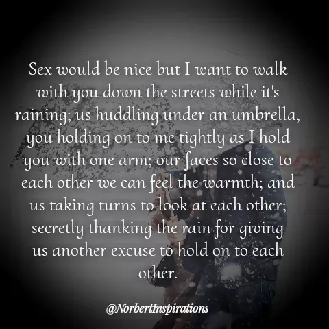 Quote by Norbert Tales - 
Sex would be nice but I want to walk
with you down the streets while it's
raining; us huddling under an umbrella,
you holding on to me tightly as I hold
you with one arm; our faces so close to
each other we can feel the warmth; and
us taking turns to look at each other;
secretly thanking the rain for giving
us another excuse to hold on to each
other. - Made using Quotes Creator App, Post Maker App