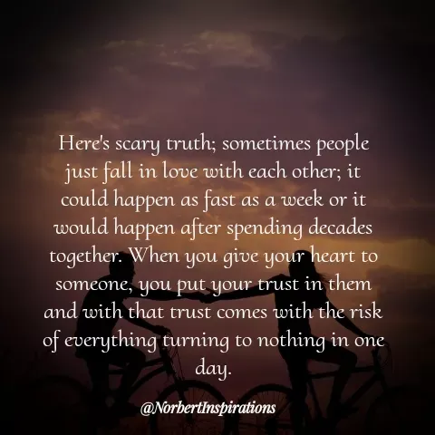 Quote by Norbert Tales - 
Here's scary truth; sometimes people
just fall in love with each other; it
could happen as fast as a week or it
would happen after spending decades
together. When you give your heart to
someone, you put your trust in them
and with that trust comes with the risk
of everything turning to nothing in one
day. - Made using Quotes Creator App, Post Maker App