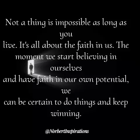 Quote by Norbert Tales - 
Not a thing is impossible as long as you
live. It's all about the faith in us. The
moment we start believing in ourselves
and have faith in our own potential, we
can be certain to do things and keep
winning. - Made using Quotes Creator App, Post Maker App