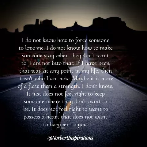 Quote by Unknown Novelist - I do not know how to force someone
to love me. I do not know how to make
someone stay when they don't want
to. I am not into that. If I have been
that way at any point in my life, then
it isn't who I am now. Maybe it is more
of a flaw than a strength. I don't know.
It just does not feel right to keep
someone where they don't want to
be. It does not feel right to want to
possess a heart that does not want
to be given to you. - Made using Quotes Creator App, Post Maker App