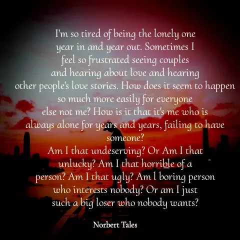 Quote by Unknown Novelist - I'm so tired of being the lonely one
year in and year out. Sometimes I
feel so frustrated seeing couples
and hearing about love and hearing
other people's love stories. How does it seem to happen
so much more easily for everyone
else not me? How is it that it's me who is
always alone for years and years, failing to have someone?
Am I that undeserving? Or Am I that
unlucky? Am I that horrible of a
person? Am I that ugly? Am l boring person
who interests nobody? Or am I just
such a big loser who nobody wants? - Made using Quotes Creator App, Post Maker App