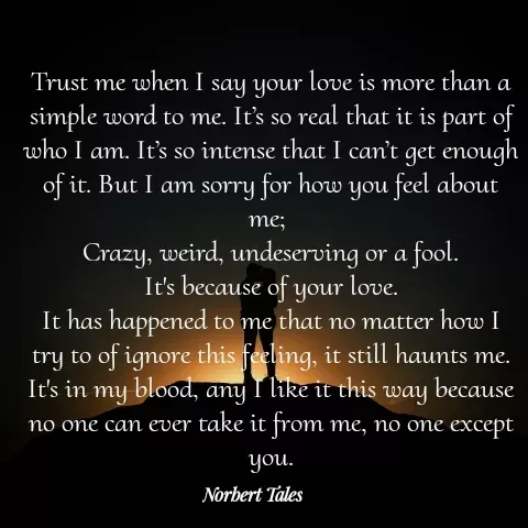 Quote by Unknown Novelist - Trust me when I say your love is more than a simple word to me. It’s so real that it is part of who I am. It’s so intense that I can’t get enough of it. But I am sorry for how you feel about me; 
Crazy, weird, undeserving or a fool.
It's because of your love.
It has happened to me that no matter how I try to of ignore this feeling, it still haunts me.
It's in my blood, any I like it this way because no one can ever take it from me, no one except you. - Made using Quotes Creator App, Post Maker App