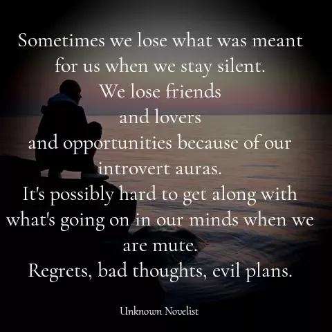 Quote by Unknown Novelist - Sometimes we lose what was meant for us when we stay silent.
We lose friends
and lovers
and opportunities because of our introvert auras.
It's possibly hard to get along with what's going on in our minds when we are mute.
Regrets, bad thoughts, evil plans. - Made using Quotes Creator App, Post Maker App