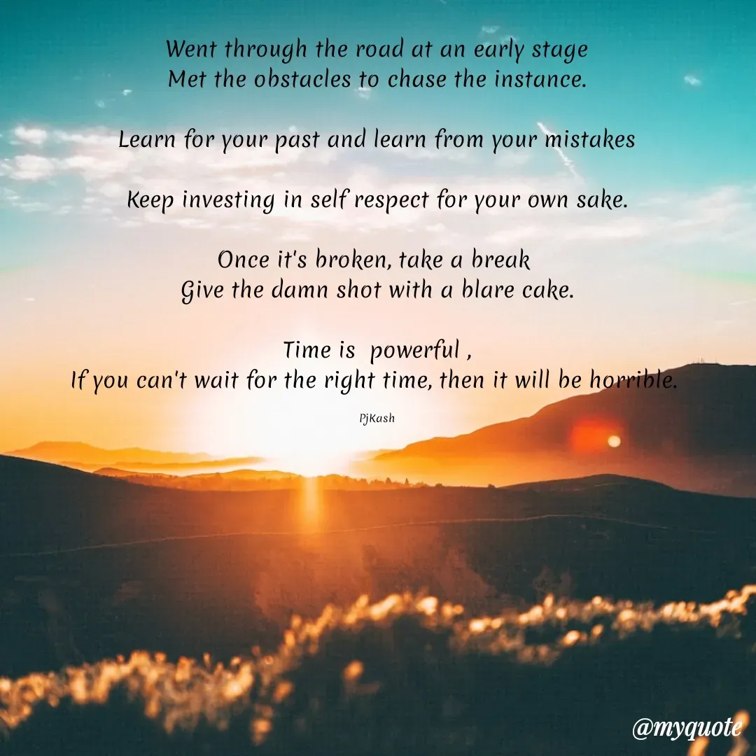 Quote by Megamind - Went through the road at an early stage
Met the obstacles to chase the instance.

Learn for your past and learn from your mistakes

Keep investing in self respect for your own sake.

Once it's broken, take a break 
Give the damn shot with a blare cake.

Time is  powerful ,
If you can't wait for the right time, then it will be horrible. 

PjKash - Made using Quotes Creator App, Post Maker App