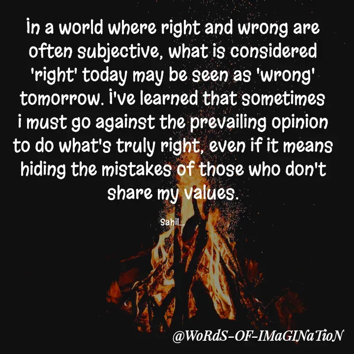 Quote by Sahil Chand Rajput - In a world where right and wrong are often subjective, what is considered 'right' today may be seen as 'wrong' tomorrow. I've learned that sometimes i must go against the prevailing opinion to do what's truly right, even if it means hiding the mistakes of those who don't share my values.

Sahil... - Made using Quotes Creator App, Post Maker App