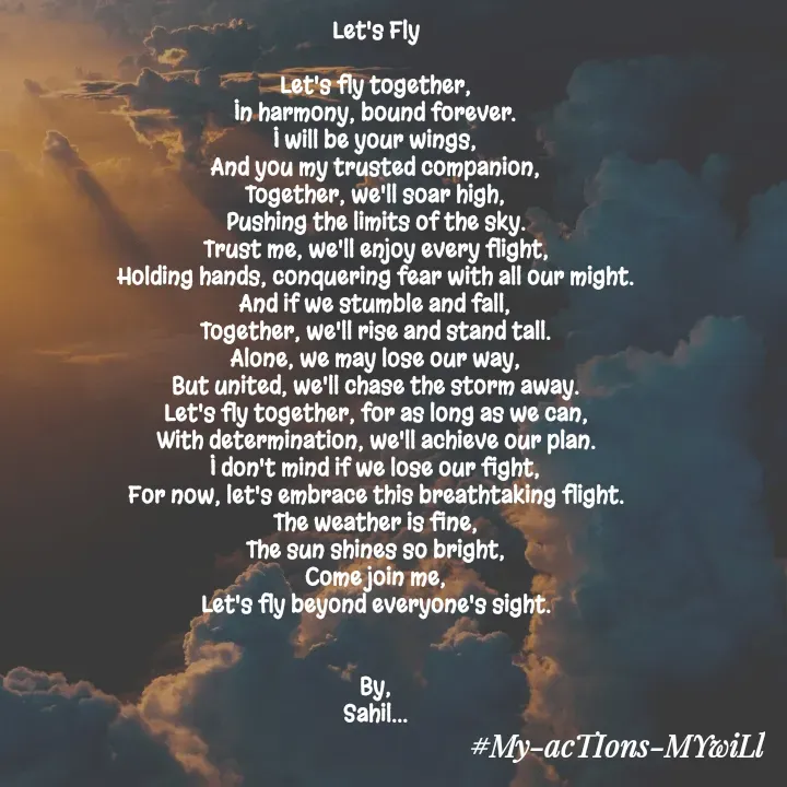 Quote by Sahil Chand Rajput - Let's Fly

Let's fly together,
In harmony, bound forever.
I will be your wings,
And you my trusted companion,
Together, we'll soar high,
Pushing the limits of the sky.
Trust me, we'll enjoy every flight,
Holding hands, conquering fear with all our might.
And if we stumble and fall,
Together, we'll rise and stand tall.
Alone, we may lose our way,
But united, we'll chase the storm away.
Let's fly together, for as long as we can,
With determination, we'll achieve our plan.
I don't mind if we lose our fight,
For now, let's embrace this breathtaking flight.
The weather is fine,
The sun shines so bright,
Come join me,
Let's fly beyond everyone's sight.


By,
Sahil...


 - Made using Quotes Creator App, Post Maker App