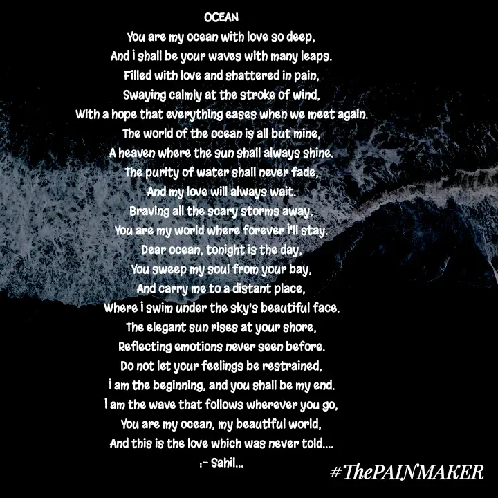 Quote by Sahil Chand Rajput - OCEAN

You are my ocean with love so deep,

And I shall be your waves with many leaps.

Filled with love and shattered in pain,

Swaying calmly at the stroke of wind,

With a hope that everything eases when we meet again.

The world of the ocean is all but mine,

A heaven where the sun shall always shine.

The purity of water shall never fade,

And my love will always wait.

Braving all the scary storms away,

You are my world where forever I'll stay.

Dear ocean, tonight is the day,

You sweep my soul from your bay,

And carry me to a distant place,

Where I swim under the sky's beautiful face.

The elegant sun rises at your shore,

Reflecting emotions never seen before.

Do not let your feelings be restrained,

I am the beginning, and you shall be my end.

I am the wave that follows wherever you go,

You are my ocean, my beautiful world,

And this is the love which was never told....

:- Sahil...





 - Made using Quotes Creator App, Post Maker App