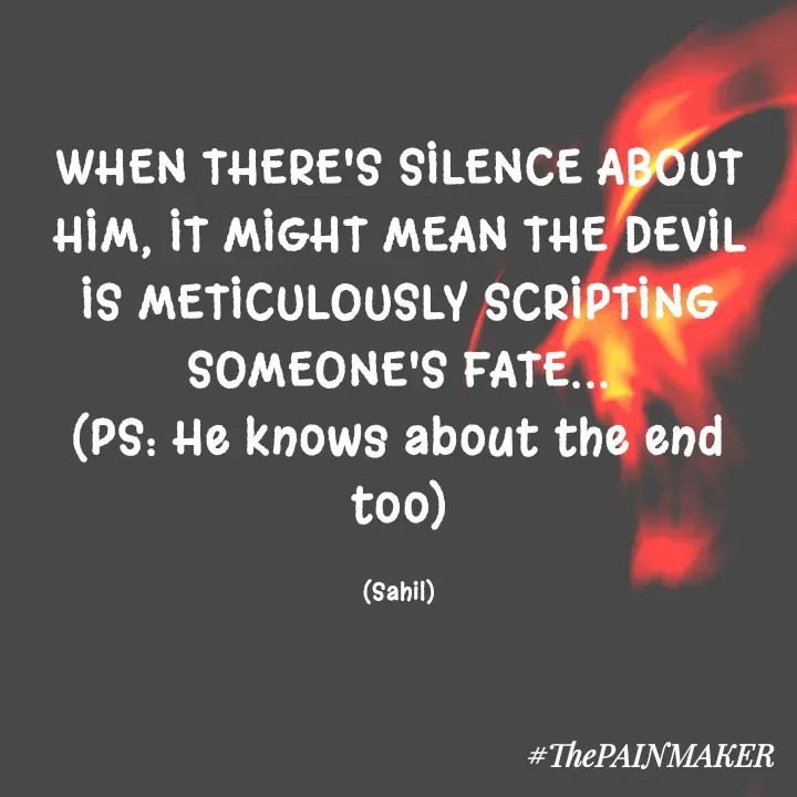 Quote by Sahil Chand Rajput - WHEN THERE'S SILENCE ABOUT HIM, IT MIGHT MEAN THE DEVIL IS METICULOUSLY SCRIPTING SOMEONE'S FATE...
(PS: He knows about the end too)

(Sahil) - Made using Quotes Creator App, Post Maker App