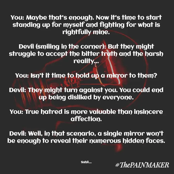 Quote by Sahil Chand Rajput - You: Maybe that's enough. Now it's time to start standing up for myself and fighting for what is rightfully mine.

Devil (smiling in the corner): But they might struggle to accept the bitter truth and the harsh reality...

You: Isn't it time to hold up a mirror to them?

Devil: They might turn against you. You could end up being disliked by everyone.

You: True hatred is more valuable than insincere affection.

Devil: Well, in that scenario, a single mirror won't be enough to reveal their numerous hidden faces.



Sahil.... - Made using Quotes Creator App, Post Maker App