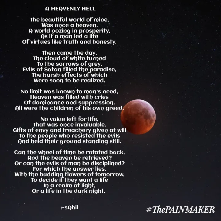 Quote by Sahil Chand Rajput -  A HEAVENLY HELL

The beautiful world of mine,
Was once a heaven.
A world oozing in prosperity,
As if a man led a life
Of virtues like truth and honesty.

Then came the day,
The cloud of white turned
To the sorrows of grey.
Evils of Satan filled the paradise,
The harsh effects of which
Were soon to be realized.

No limit was known to man's need,
Heaven was filled with cries
Of dominance and suppression.
All were the children of his own greed.

No value left for life,
That was once invaluable.
Gifts of envy and treachery given at will
To the people who resisted the evils
And held their ground standing still.

Can the wheel of time be rotated back,
And the heaven be retrieved?
Or can the evils of man be disciplined?
For which the answer lies,
With the budding flowers of tomorrow,
To decide if they want a life
In a realm of light,
Or a life in the dark night. 


:-sAhil
 - Made using Quotes Creator App, Post Maker App