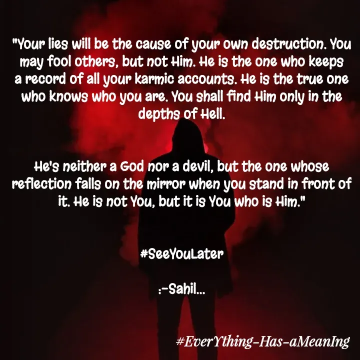 Quote by Sahil Chand Rajput - "Your lies will be the cause of your own destruction. You may fool others, but not Him. He is the one who keeps a record of all your karmic accounts. He is the true one who knows who you are. You shall find Him only in the depths of Hell.


He's neither a God nor a devil, but the one whose reflection falls on the mirror when you stand in front of it. He is not You, but it is You who is Him."


#SeeYouLater

:-Sahil... - Made using Quotes Creator App, Post Maker App