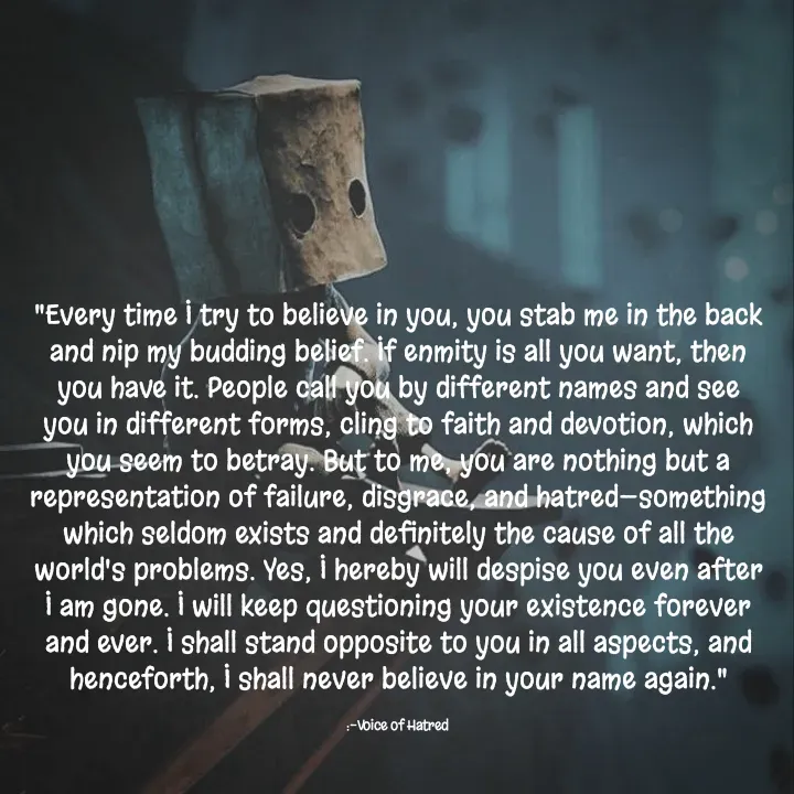 Quote by Sahil Chand Rajput - 
"Every time I try to believe in you, you stab me in the back and nip my budding belief. If enmity is all you want, then you have it. People call you by different names and see you in different forms, cling to faith and devotion, which you seem to betray. But to me, you are nothing but a representation of failure, disgrace, and hatred—something which seldom exists and definitely the cause of all the world's problems. Yes, I hereby will despise you even after I am gone. I will keep questioning your existence forever and ever. I shall stand opposite to you in all aspects, and henceforth, I shall never believe in your name again."

:-Voice of Hatred  - Made using Quotes Creator App, Post Maker App